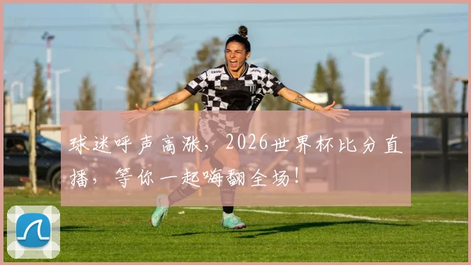 球迷呼声高涨，2026世界杯比分直播，等你一起嗨翻全场！