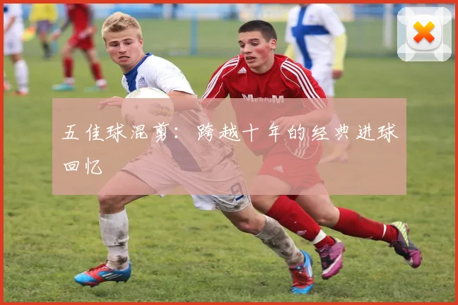 五佳球混剪:跨越十年的经典进球回忆