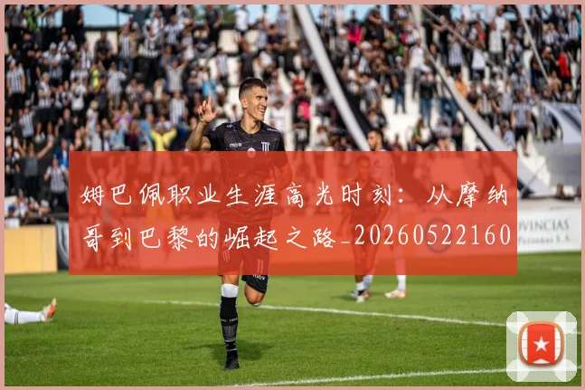 姆巴佩职业生涯高光时刻:从摩纳哥到巴黎的崛起之路_20260522160614
