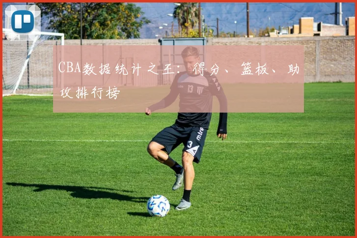 CBA数据统计之王:得分、篮板、助攻排行榜