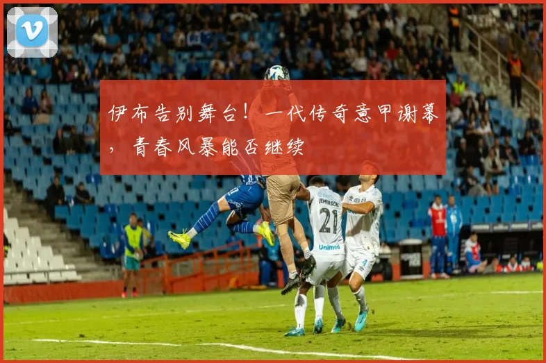 伊布告别舞台！一代传奇意甲谢幕，青春风暴能否继续