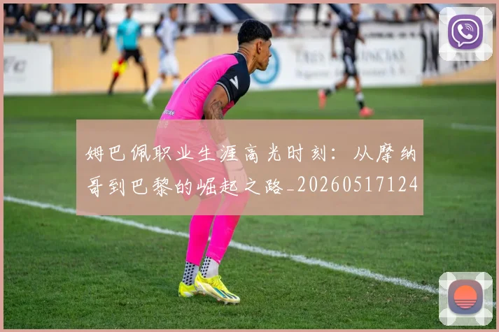姆巴佩职业生涯高光时刻:从摩纳哥到巴黎的崛起之路_20260517124739