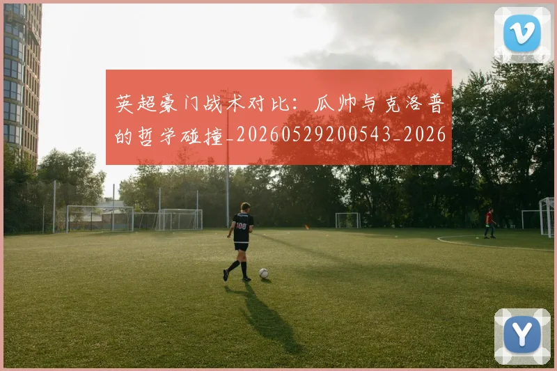 英超豪门战术对比:瓜帅与克洛普的哲学碰撞_20260529200543_20260610170100