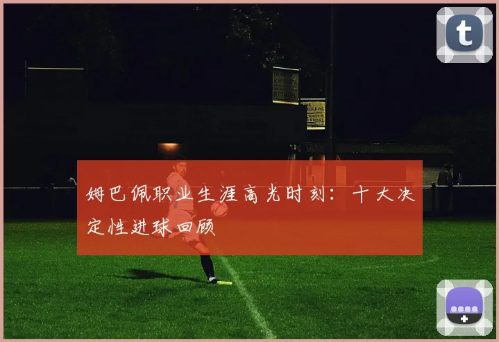 姆巴佩职业生涯高光时刻:十大决定性进球回顾