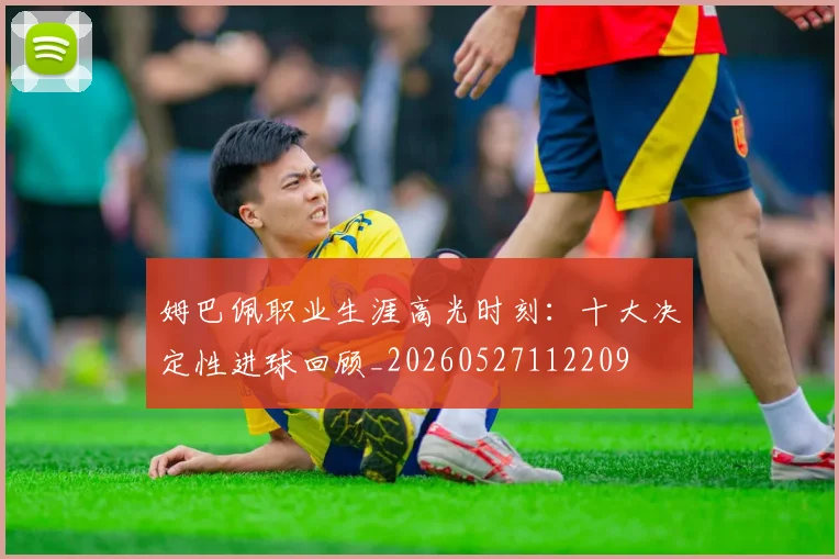 姆巴佩职业生涯高光时刻：十大决定性进球回顾_20260527112209