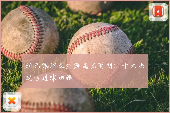 姆巴佩职业生涯高光时刻：十大决定性进球回顾