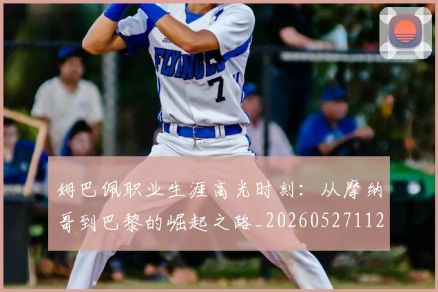 姆巴佩职业生涯高光时刻:从摩纳哥到巴黎的崛起之路_20260527112209