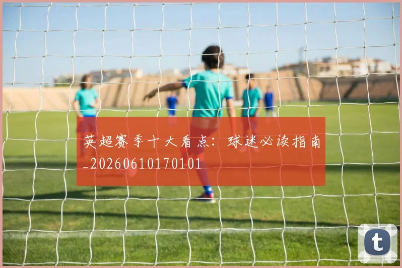英超赛季十大看点:球迷必读指南_20260610170101
