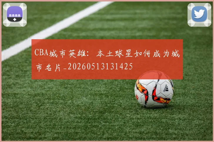 CBA城市英雄:本土球星如何成为城市名片_20260513131425