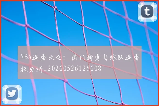 NBA选秀大会:热门新秀与球队选秀权分析_20260526125608