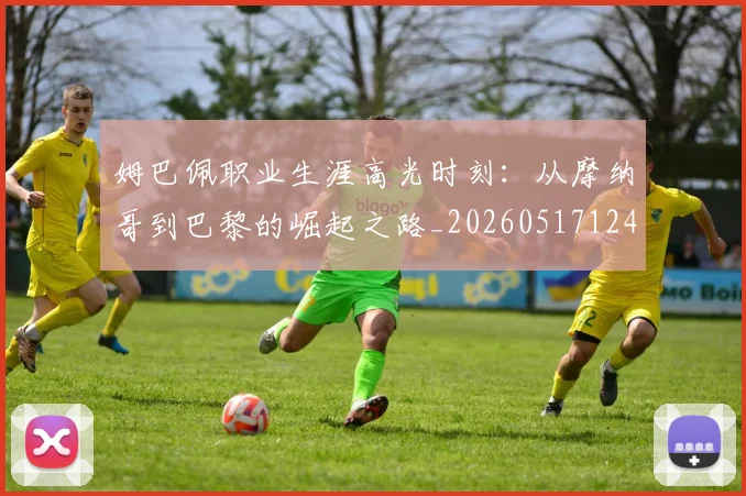 姆巴佩职业生涯高光时刻:从摩纳哥到巴黎的崛起之路_20260517124739
