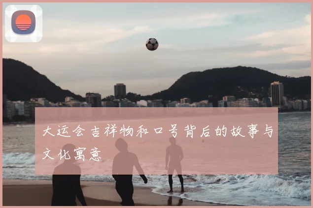 大运会吉祥物和口号背后的故事与文化寓意
