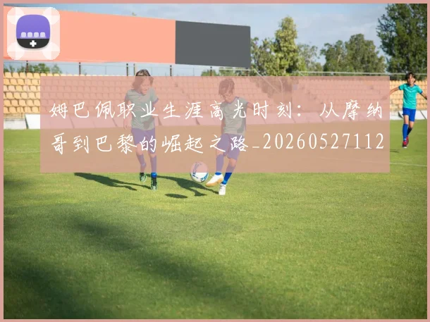 姆巴佩职业生涯高光时刻:从摩纳哥到巴黎的崛起之路_20260527112209