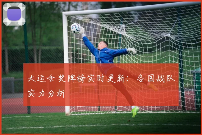 大运会奖牌榜实时更新：各国战队实力分析